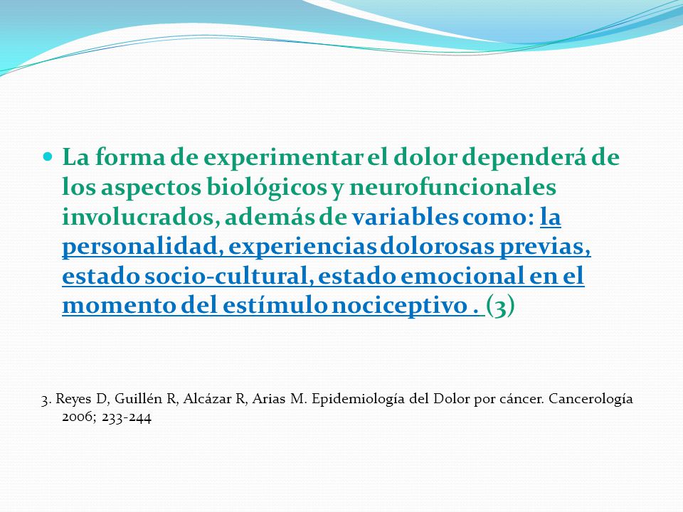 La forma de experimentar el dolor dependerá de los aspectos biológicos y neurofuncionales involucrados, además de variables como: la personalidad, experiencias dolorosas previas, estado socio-cultural, estado emocional en el momento del estímulo nociceptivo . (3)