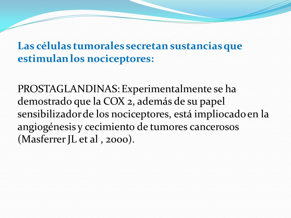 Las células tumorales secretan sustancias que estimulan los nociceptores: PROSTAGLANDINAS: Experimentalmente se ha demostrado que la COX 2, además de su papel sensibilizador de los nociceptores, está impliocado en la angiogénesis y cecimiento de tumores cancerosos (Masferrer JL et al , 2000).