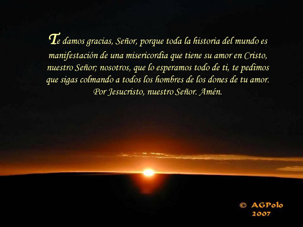 Te damos gracias, Señor, porque toda la historia del mundo es manifestación de una misericordia que tiene su amor en Cristo, nuestro Señor; nosotros, que lo esperamos todo de ti, te pedimos que sigas colmando a todos los hombres de los dones de tu amor.