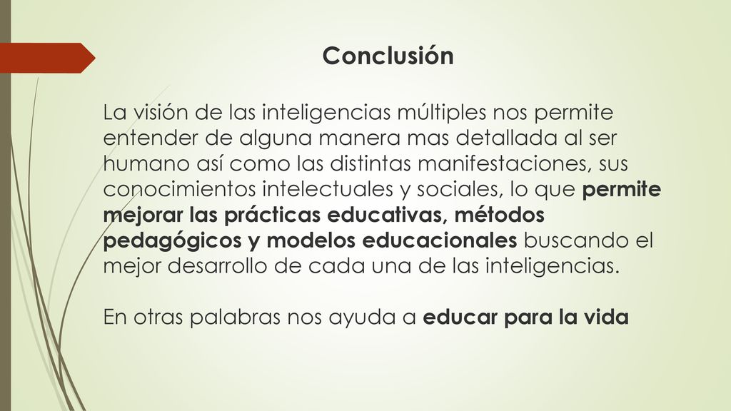 Conclusión La visión de las inteligencias múltiples nos permite entender de alguna manera mas detallada al ser humano así como las distintas manifestaciones, sus conocimientos intelectuales y sociales, lo que permite mejorar las prácticas educativas, métodos pedagógicos y modelos educacionales buscando el mejor desarrollo de cada una de las inteligencias.