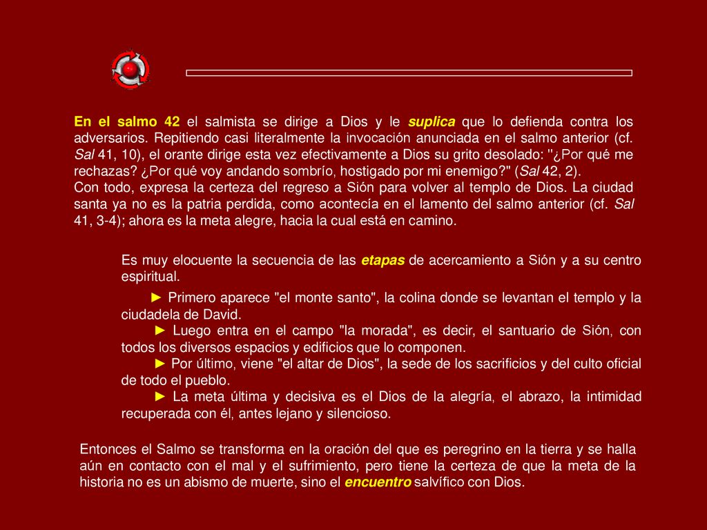 En el salmo 42 el salmista se dirige a Dios y le suplica que lo defienda contra los adversarios. Repitiendo casi literalmente la invocación anunciada en el salmo anterior (cf. Sal 41, 10), el orante dirige esta vez efectivamente a Dios su grito desolado: ¿Por qué me rechazas ¿Por qué voy andando sombrío, hostigado por mi enemigo (Sal 42, 2).