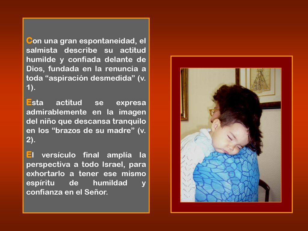 Con una gran espontaneidad, el salmista describe su actitud humilde y confiada delante de Dios, fundada en la renuncia a toda aspiración desmedida (v. 1).