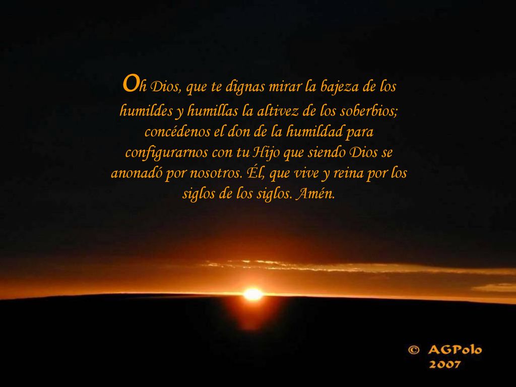 Oh Dios, que te dignas mirar la bajeza de los humildes y humillas la altivez de los soberbios; concédenos el don de la humildad para configurarnos con tu Hijo que siendo Dios se anonadó por nosotros.