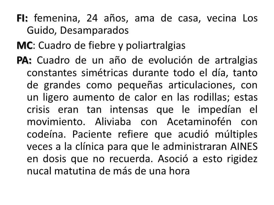 FI: femenina, 24 años, ama de casa, vecina Los Guido, Desamparados MC: Cuadro de fiebre y poliartralgias PA: Cuadro de un año de evolución de artralgias constantes simétricas durante todo el día, tanto de grandes como pequeñas articulaciones, con un ligero aumento de calor en las rodillas; estas crisis eran tan intensas que le impedían el movimiento.