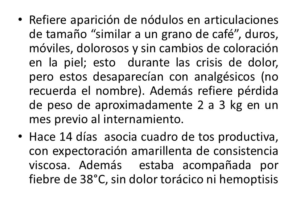 Refiere aparición de nódulos en articulaciones de tamaño similar a un grano de café , duros, móviles, dolorosos y sin cambios de coloración en la piel; esto durante las crisis de dolor, pero estos desaparecían con analgésicos (no recuerda el nombre). Además refiere pérdida de peso de aproximadamente 2 a 3 kg en un mes previo al internamiento.
