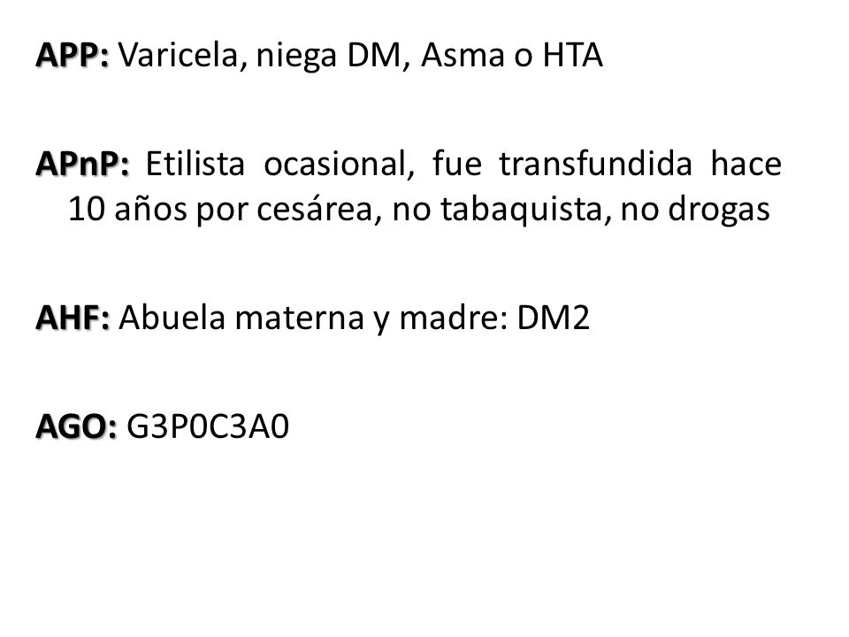 APP: Varicela, niega DM, Asma o HTA APnP: Etilista ocasional, fue transfundida hace 10 años por cesárea, no tabaquista, no drogas AHF: Abuela materna y madre: DM2 AGO: G3P0C3A0