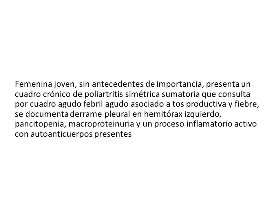 Femenina joven, sin antecedentes de importancia, presenta un cuadro crónico de poliartritis simétrica sumatoria que consulta por cuadro agudo febril agudo asociado a tos productiva y fiebre, se documenta derrame pleural en hemitórax izquierdo, pancitopenia, macroproteinuria y un proceso inflamatorio activo con autoanticuerpos presentes
