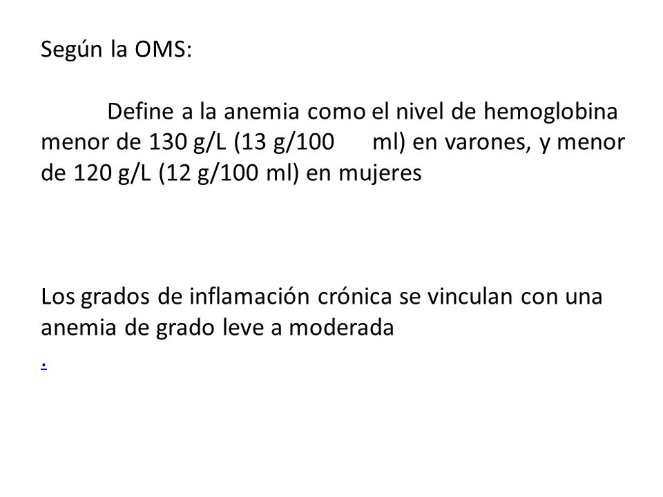 Según la OMS: Define a la anemia como el nivel de hemoglobina menor de 130 g/L (13 g/100 ml) en varones, y menor de 120 g/L (12 g/100 ml) en mujeres.