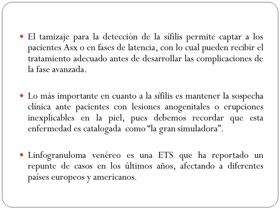 El tamizaje para la detección de la sífilis permite captar a los pacientes Asx o en fases de latencia, con lo cual pueden recibir el tratamiento adecuado antes de desarrollar las complicaciones de la fase avanzada.