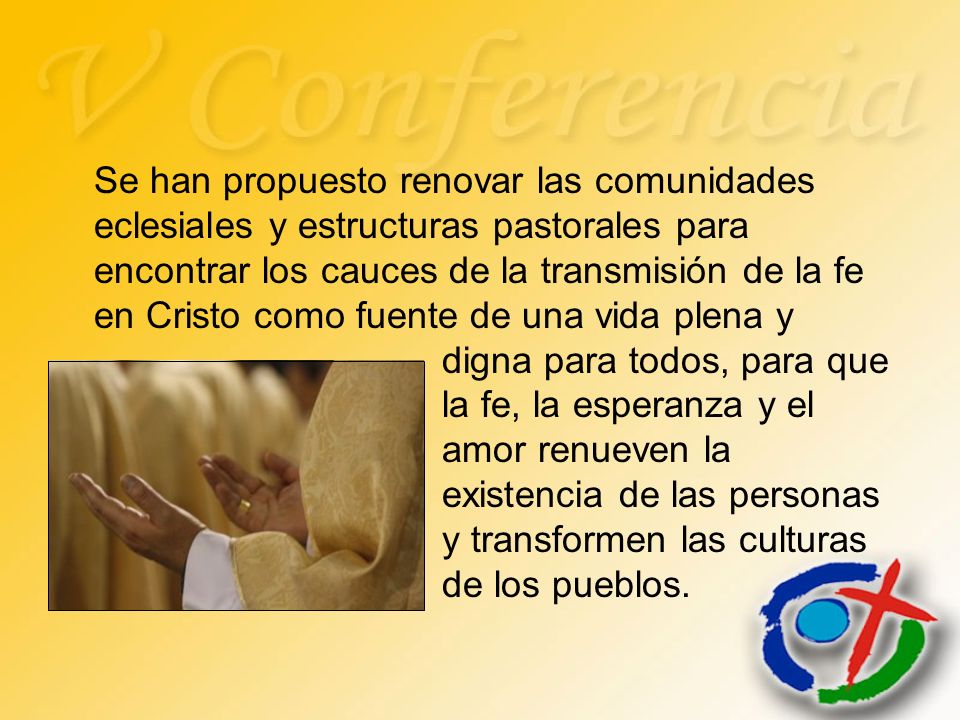Se han propuesto renovar las comunidades eclesiales y estructuras pastorales para encontrar los cauces de la transmisión de la fe en Cristo como fuente de una vida plena y digna para todos, para que la fe, la esperanza y el amor renueven la existencia de las personas y transformen las culturas de los pueblos.