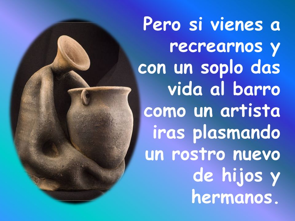 Pero si vienes a recrearnos y con un soplo das vida al barro como un artista iras plasmando un rostro nuevo de hijos y hermanos.
