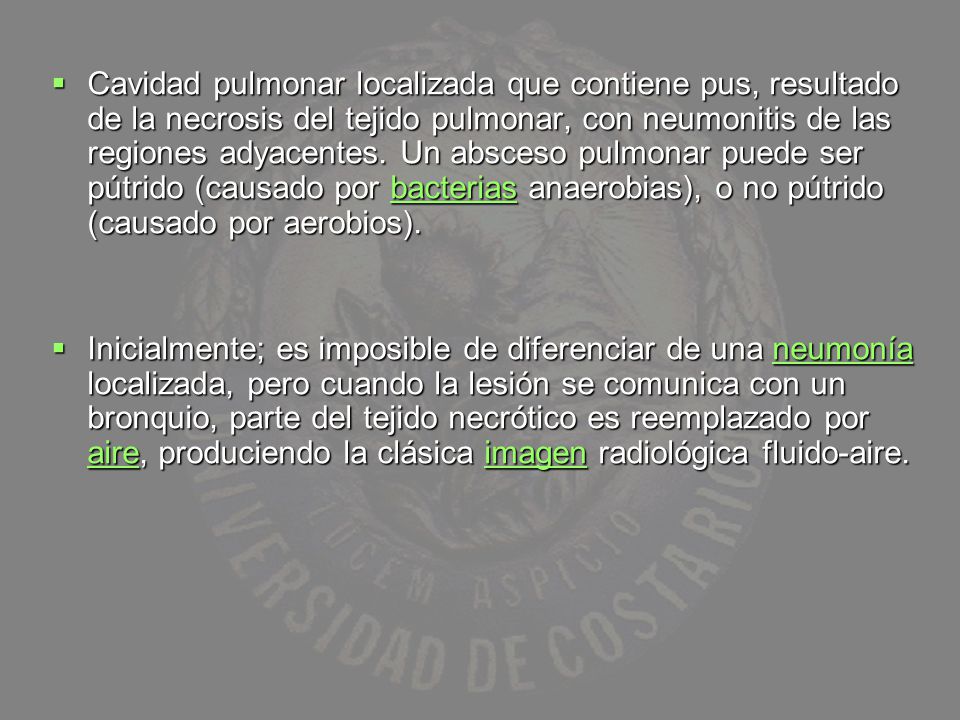 Cavidad pulmonar localizada que contiene pus, resultado de la necrosis del tejido pulmonar, con neumonitis de las regiones adyacentes. Un absceso pulmonar puede ser pútrido (causado por bacterias anaerobias), o no pútrido (causado por aerobios).