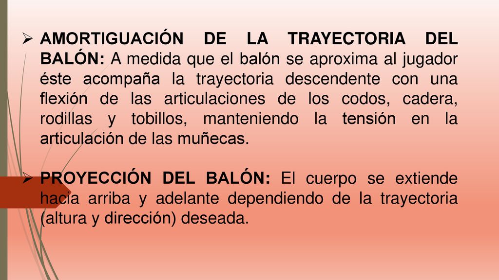 AMORTIGUACIÓN DE LA TRAYECTORIA DEL BALÓN: A medida que el balón se aproxima al jugador éste acompaña la trayectoria descendente con una flexión de las articulaciones de los codos, cadera, rodillas y tobillos, manteniendo la tensión en la articulación de las muñecas.