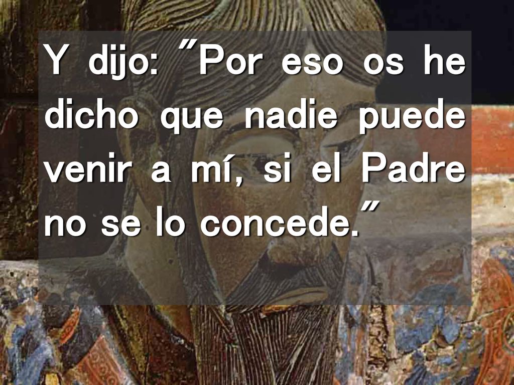 Y dijo: Por eso os he dicho que nadie puede venir a mí, si el Padre no se lo concede.