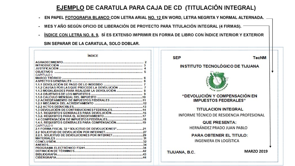 EJEMPLO DE CARATULA PARA CAJA DE CD (TITULACIÓN INTEGRAL) - EN PAPEL FOTOGRAFIA BLANCO CON LETRA ARIAL NO. 12 EN WORD, LETRA NEGRITA Y NORMAL ALTERNADA. - MES Y AÑO SEGÚN OFICIO DE LIBERACIÓN DE PROYECTO PARA TITULACIÓN INTEGRAL (4 FIRMAS). - ÍNDICE CON LETRA NO. 8, 9, SÍ ES EXTENSO IMPRIMIR EN FORMA DE LIBRO CON ÍNDICE INTERIOR Y EXTERIOR SIN SEPARAR DE LA CARATULA, SOLO DOBLAR.