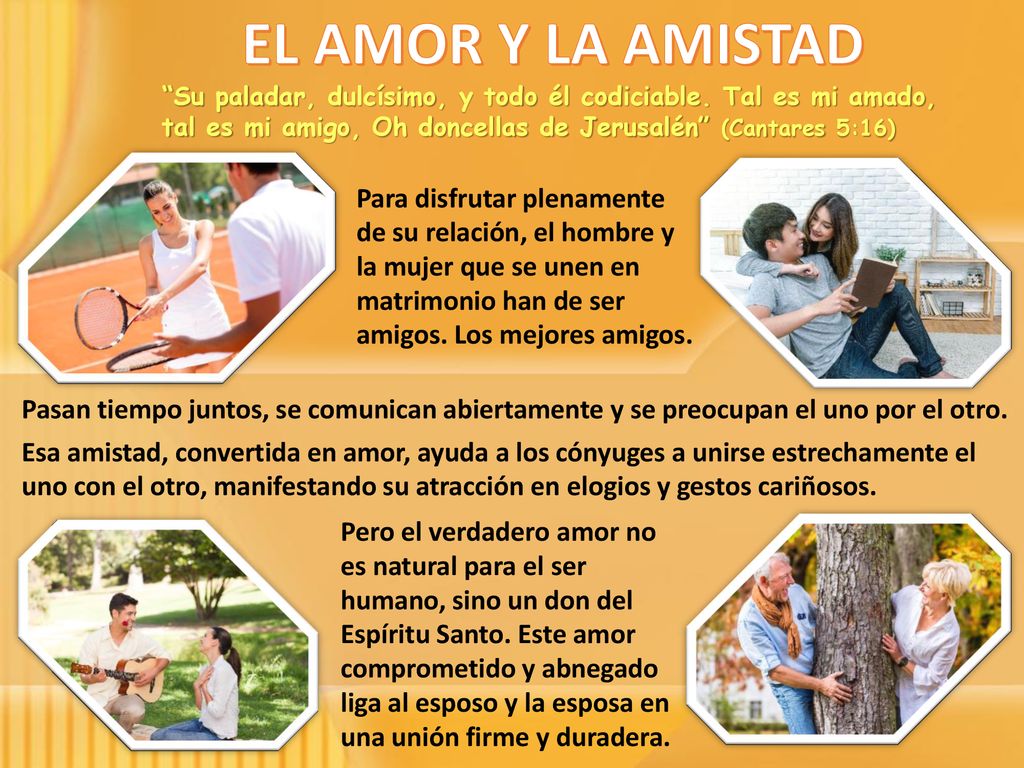 EL AMOR Y LA AMISTAD Su paladar, dulcísimo, y todo él codiciable. Tal es mi amado, tal es mi amigo, Oh doncellas de Jerusalén (Cantares 5:16)