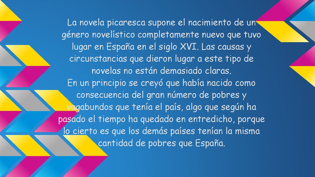 La novela picaresca supone el nacimiento de un género novelístico completamente nuevo que tuvo lugar en España en el siglo XVI. Las causas y circunstancias que dieron lugar a este tipo de novelas no están demasiado claras.