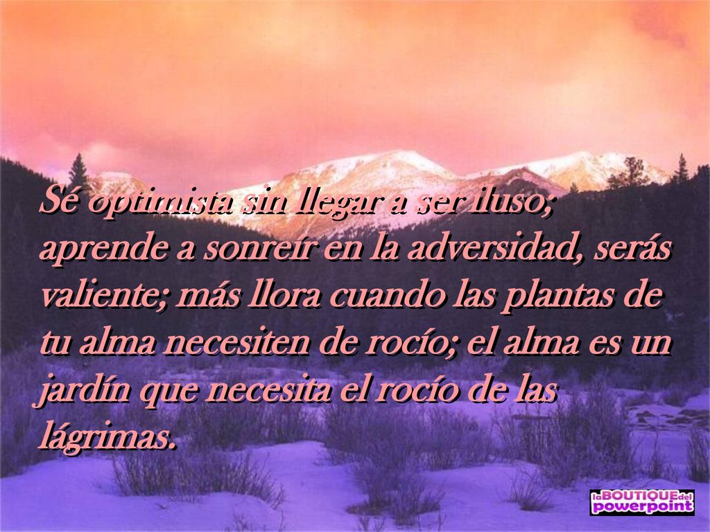 Sé optimista sin llegar a ser iluso; aprende a sonreír en la adversidad, serás valiente; más llora cuando las plantas de tu alma necesiten de rocío; el alma es un jardín que necesita el rocío de las lágrimas.