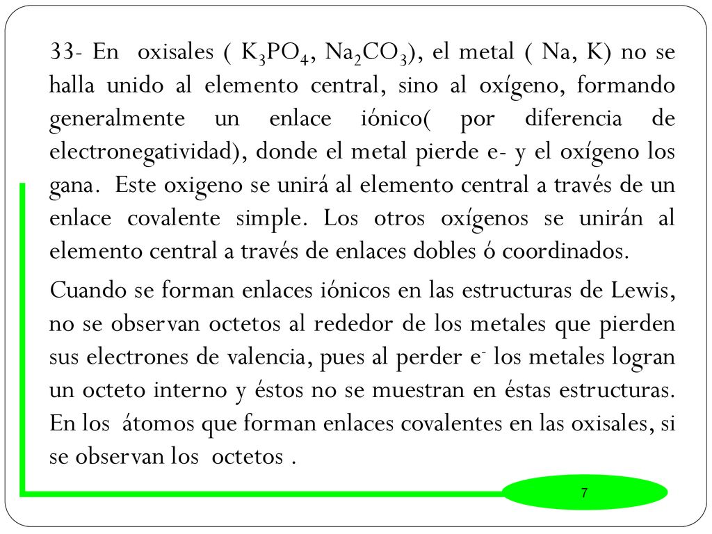 33- En oxisales ( K3PO4, Na2CO3), el metal ( Na, K) no se halla unido al elemento central, sino al oxígeno, formando generalmente un enlace iónico( por diferencia de electronegatividad), donde el metal pierde e- y el oxígeno los gana. Este oxigeno se unirá al elemento central a través de un enlace covalente simple. Los otros oxígenos se unirán al elemento central a través de enlaces dobles ó coordinados.
