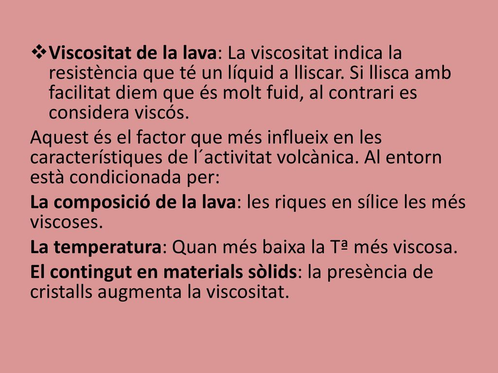 Viscositat de la lava: La viscositat indica la resistència que té un líquid a lliscar. Si llisca amb facilitat diem que és molt fuid, al contrari es considera viscós.