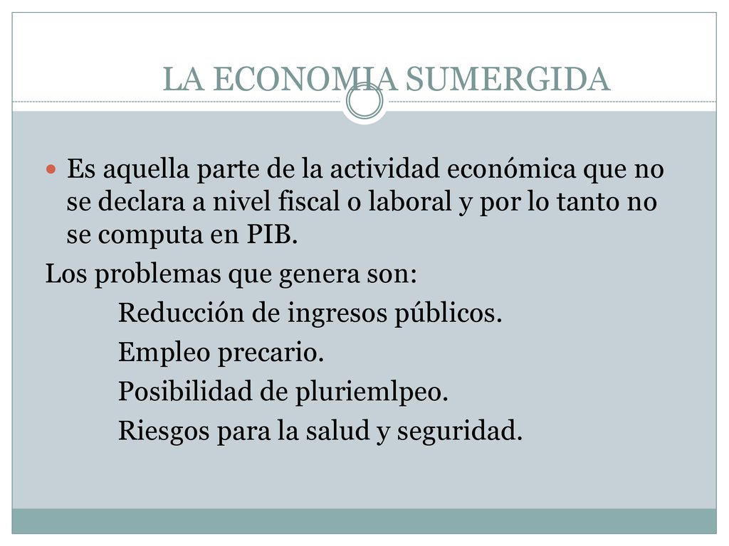 LA ECONOMIA SUMERGIDA Es aquella parte de la actividad económica que no se declara a nivel fiscal o laboral y por lo tanto no se computa en PIB.
