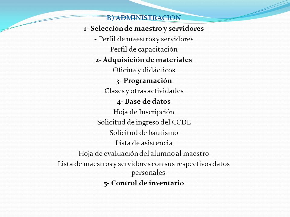 B) ADMINISTRACION 1- Selección de maestro y servidores - Perfil de maestros y servidores Perfil de capacitación 2- Adquisición de materiales Oficina y didácticos 3- Programación Clases y otras actividades 4- Base de datos Hoja de Inscripción Solicitud de ingreso del CCDL Solicitud de bautismo Lista de asistencia Hoja de evaluación del alumno al maestro Lista de maestros y servidores con sus respectivos datos personales 5- Control de inventario