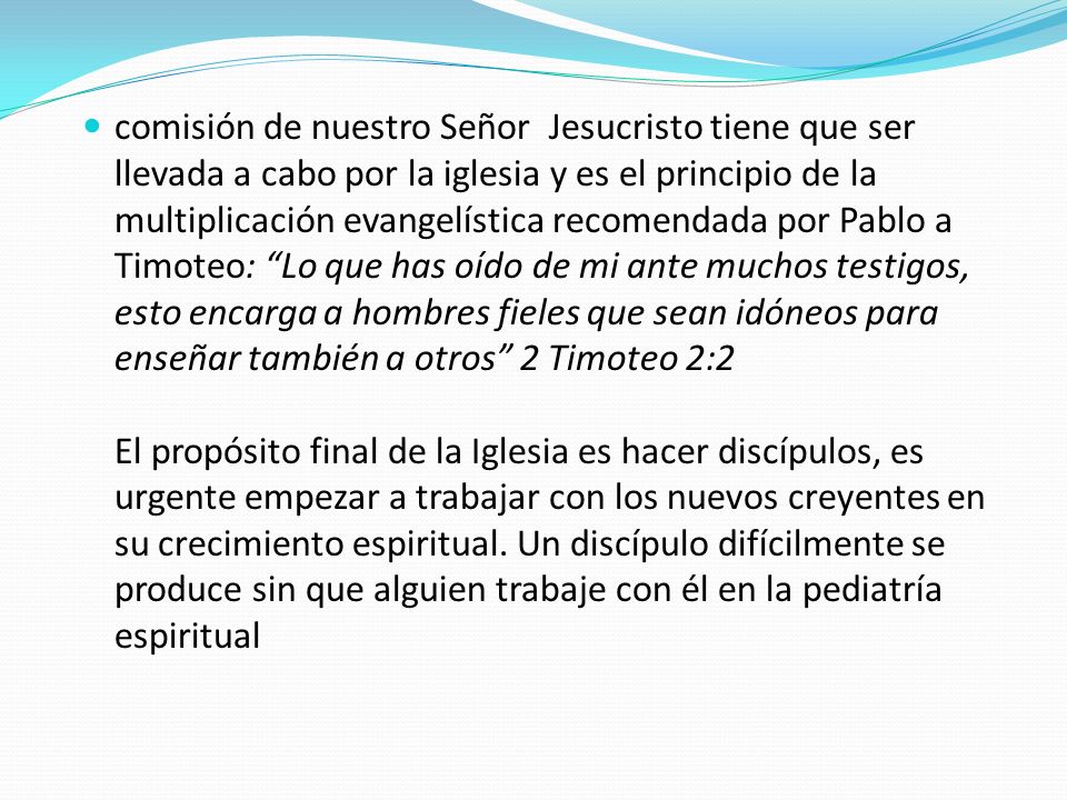 comisión de nuestro Señor Jesucristo tiene que ser llevada a cabo por la iglesia y es el principio de la multiplicación evangelística recomendada por Pablo a Timoteo: Lo que has oído de mi ante muchos testigos, esto encarga a hombres fieles que sean idóneos para enseñar también a otros 2 Timoteo 2:2 El propósito final de la Iglesia es hacer discípulos, es urgente empezar a trabajar con los nuevos creyentes en su crecimiento espiritual.
