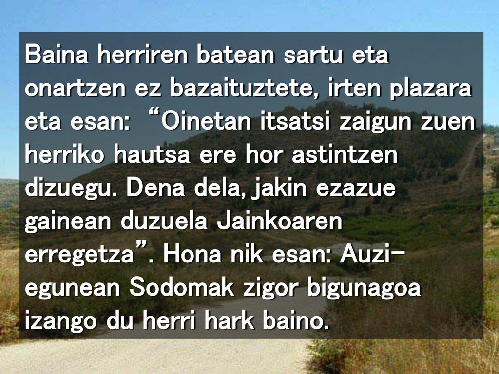 Baina herriren batean sartu eta onartzen ez bazaituztete, irten plazara eta esan: Oinetan itsatsi zaigun zuen herriko hautsa ere hor astintzen dizuegu.