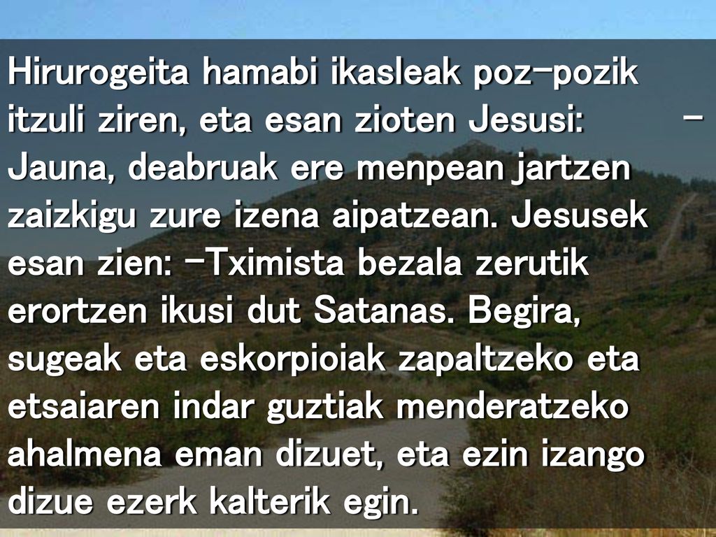 Hirurogeita hamabi ikasleak poz-pozik itzuli ziren, eta esan zioten Jesusi: –Jauna, deabruak ere menpean jartzen zaizkigu zure izena aipatzean.