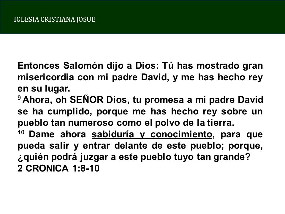 Entonces Salomón dijo a Dios: Tú has mostrado gran misericordia con mi padre David, y me has hecho rey en su lugar.