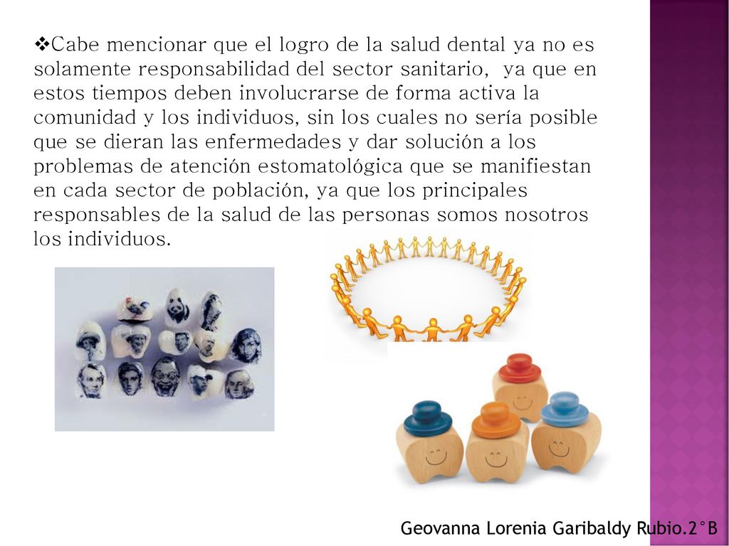 Cabe mencionar que el logro de la salud dental ya no es solamente responsabilidad del sector sanitario, ya que en estos tiempos deben involucrarse de forma activa la comunidad y los individuos, sin los cuales no sería posible que se dieran las enfermedades y dar solución a los problemas de atención estomatológica que se manifiestan en cada sector de población, ya que los principales responsables de la salud de las personas somos nosotros los individuos.