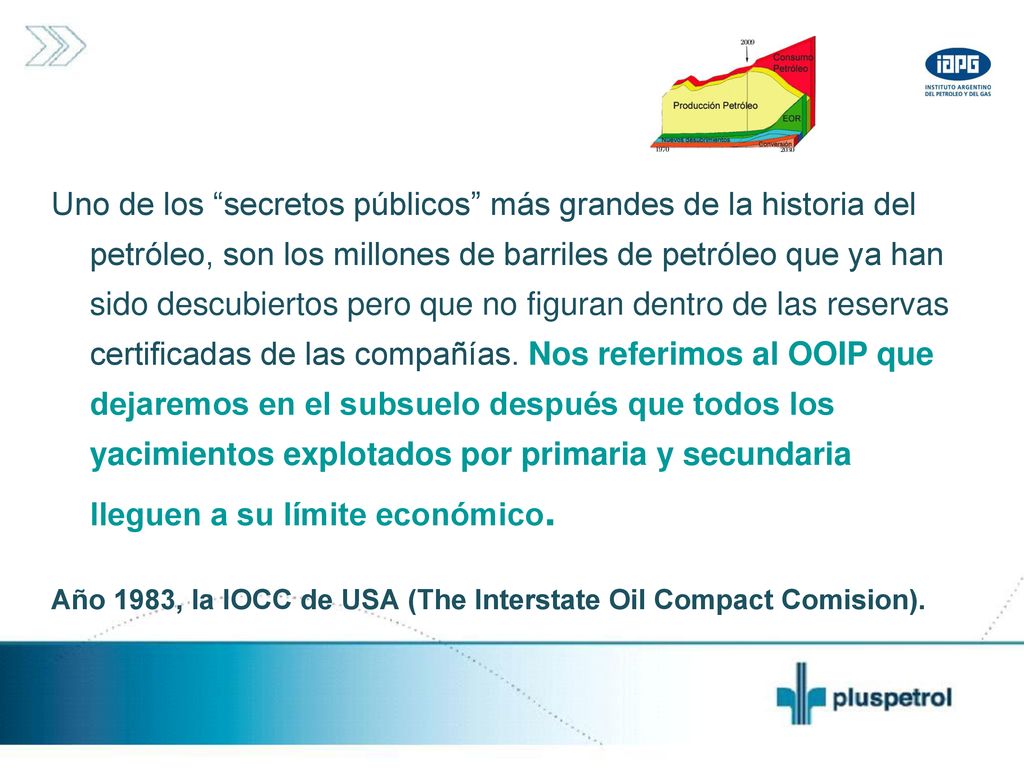 Uno de los secretos públicos más grandes de la historia del petróleo, son los millones de barriles de petróleo que ya han sido descubiertos pero que no figuran dentro de las reservas certificadas de las compañías. Nos referimos al OOIP que dejaremos en el subsuelo después que todos los yacimientos explotados por primaria y secundaria lleguen a su límite económico.