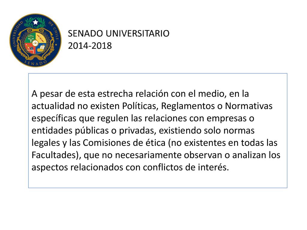 A pesar de esta estrecha relación con el medio, en la actualidad no existen Políticas, Reglamentos o Normativas específicas que regulen las relaciones con empresas o entidades públicas o privadas, existiendo solo normas legales y las Comisiones de ética (no existentes en todas las Facultades), que no necesariamente observan o analizan los aspectos relacionados con conflictos de interés.