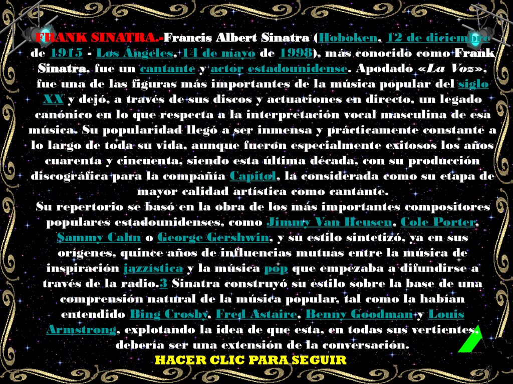 FRANK SINATRA.-Francis Albert Sinatra (Hoboken, 12 de diciembre de Los Ángeles, 14 de mayo de 1998), más conocido como Frank Sinatra, fue un cantante y actor estadounidense. Apodado «La Voz», fue una de las figuras más importantes de la música popular del siglo XX y dejó, a través de sus discos y actuaciones en directo, un legado canónico en lo que respecta a la interpretación vocal masculina de esa música. Su popularidad llegó a ser inmensa y prácticamente constante a lo largo de toda su vida, aunque fueron especialmente exitosos los años cuarenta y cincuenta, siendo esta última década, con su producción discográfica para la compañía Capitol, la considerada como su etapa de mayor calidad artística como cantante.