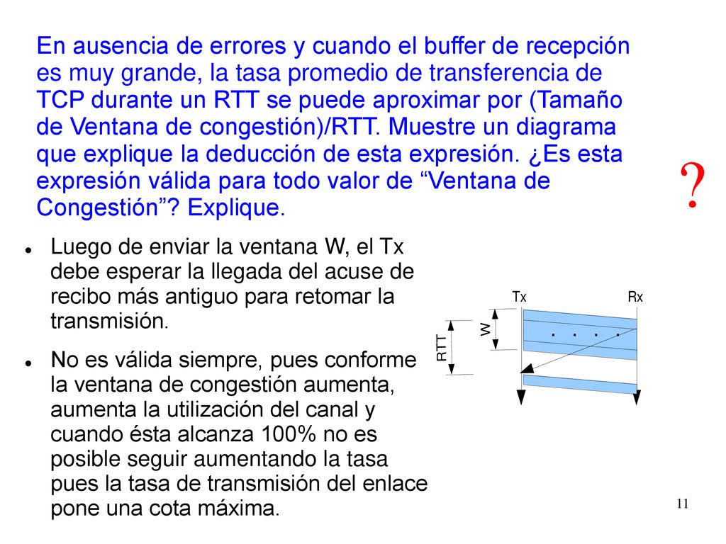 En ausencia de errores y cuando el buffer de recepción es muy grande, la tasa promedio de transferencia de TCP durante un RTT se puede aproximar por (Tamaño de Ventana de congestión)/RTT. Muestre un diagrama que explique la deducción de esta expresión. ¿Es esta expresión válida para todo valor de Ventana de Congestión Explique.