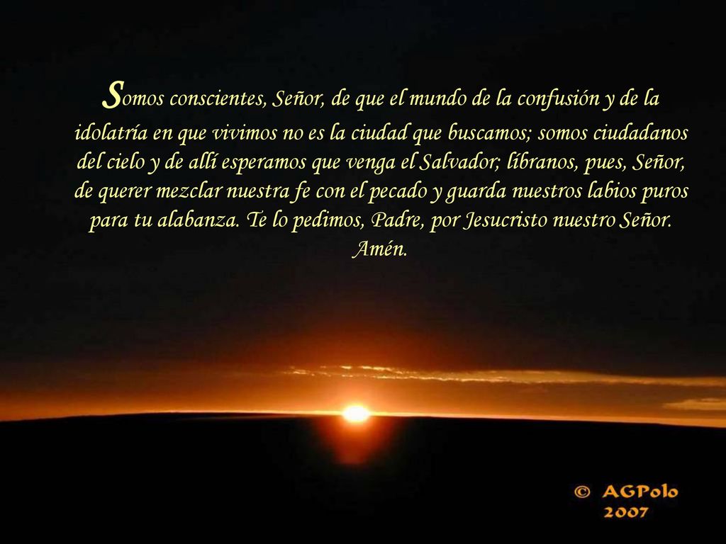 Somos conscientes, Señor, de que el mundo de la confusión y de la idolatría en que vivimos no es la ciudad que buscamos; somos ciudadanos del cielo y de allí esperamos que venga el Salvador; líbranos, pues, Señor, de querer mezclar nuestra fe con el pecado y guarda nuestros labios puros para tu alabanza.