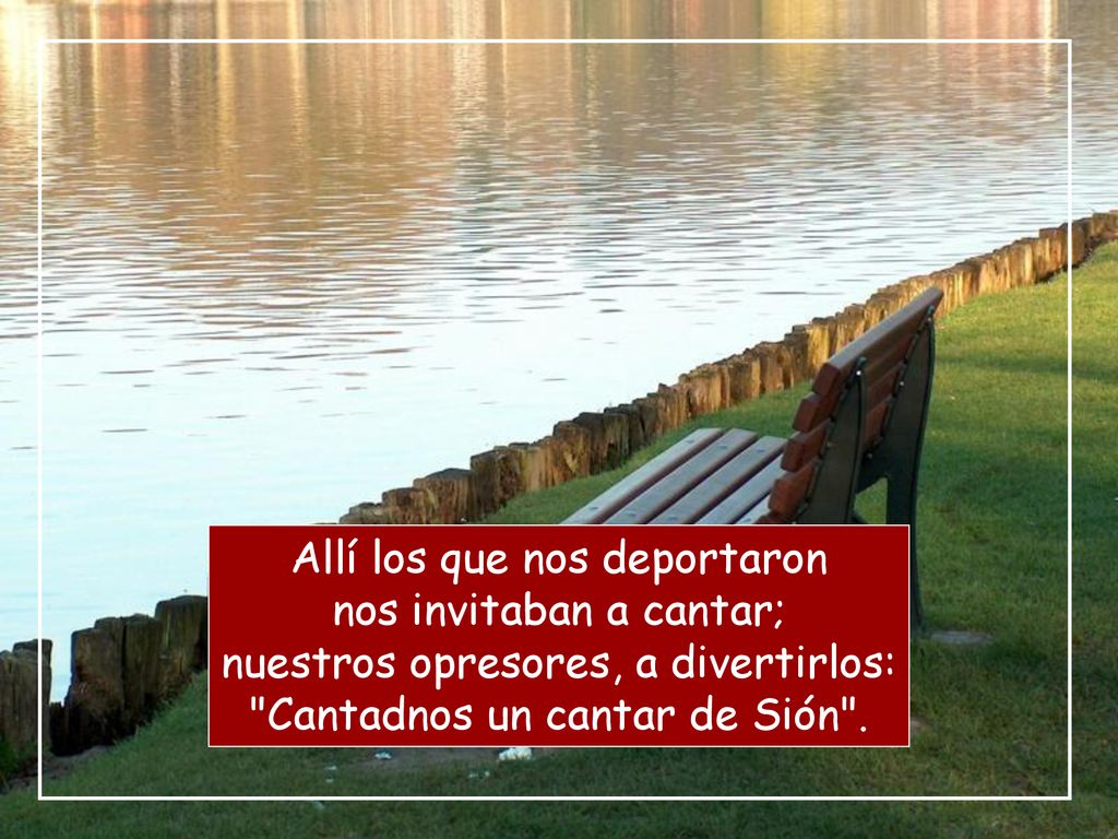 Allí los que nos deportaron nos invitaban a cantar; nuestros opresores, a divertirlos: Cantadnos un cantar de Sión .