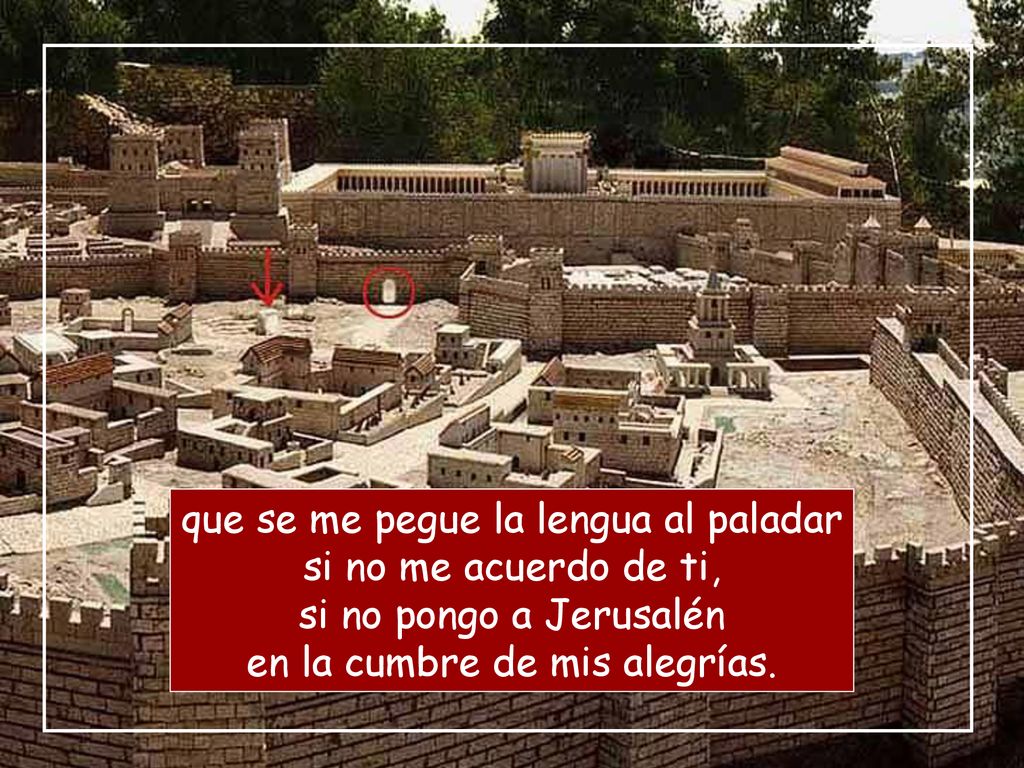 que se me pegue la lengua al paladar si no me acuerdo de ti, si no pongo a Jerusalén en la cumbre de mis alegrías.