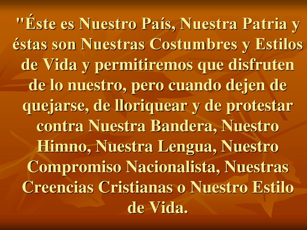 Éste es Nuestro País, Nuestra Patria y éstas son Nuestras Costumbres y Estilos de Vida y permitiremos que disfruten de lo nuestro, pero cuando dejen de quejarse, de lloriquear y de protestar contra Nuestra Bandera, Nuestro Himno, Nuestra Lengua, Nuestro Compromiso Nacionalista, Nuestras Creencias Cristianas o Nuestro Estilo de Vida.