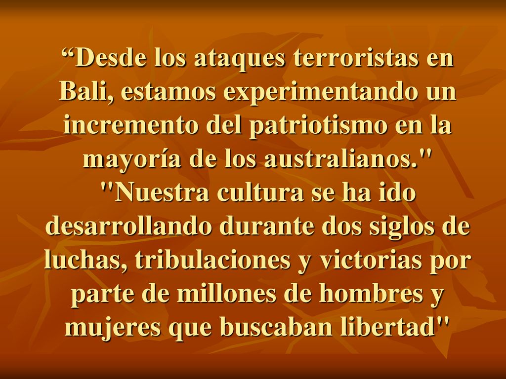 Desde los ataques terroristas en Bali, estamos experimentando un incremento del patriotismo en la mayoría de los australianos. Nuestra cultura se ha ido desarrollando durante dos siglos de luchas, tribulaciones y victorias por parte de millones de hombres y mujeres que buscaban libertad