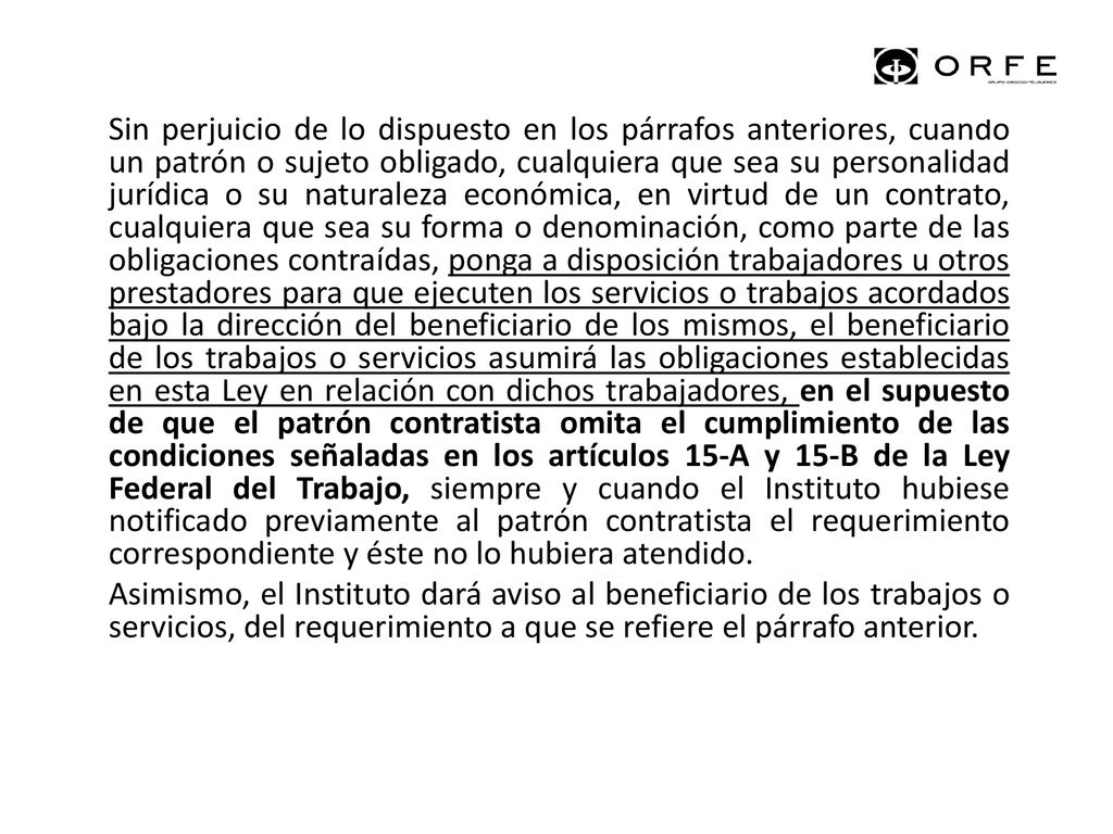 Sin perjuicio de lo dispuesto en los párrafos anteriores, cuando un patrón o sujeto obligado, cualquiera que sea su personalidad jurídica o su naturaleza económica, en virtud de un contrato, cualquiera que sea su forma o denominación, como parte de las obligaciones contraídas, ponga a disposición trabajadores u otros prestadores para que ejecuten los servicios o trabajos acordados bajo la dirección del beneficiario de los mismos, el beneficiario de los trabajos o servicios asumirá las obligaciones establecidas en esta Ley en relación con dichos trabajadores, en el supuesto de que el patrón contratista omita el cumplimiento de las condiciones señaladas en los artículos 15-A y 15-B de la Ley Federal del Trabajo, siempre y cuando el Instituto hubiese notificado previamente al patrón contratista el requerimiento correspondiente y éste no lo hubiera atendido.
