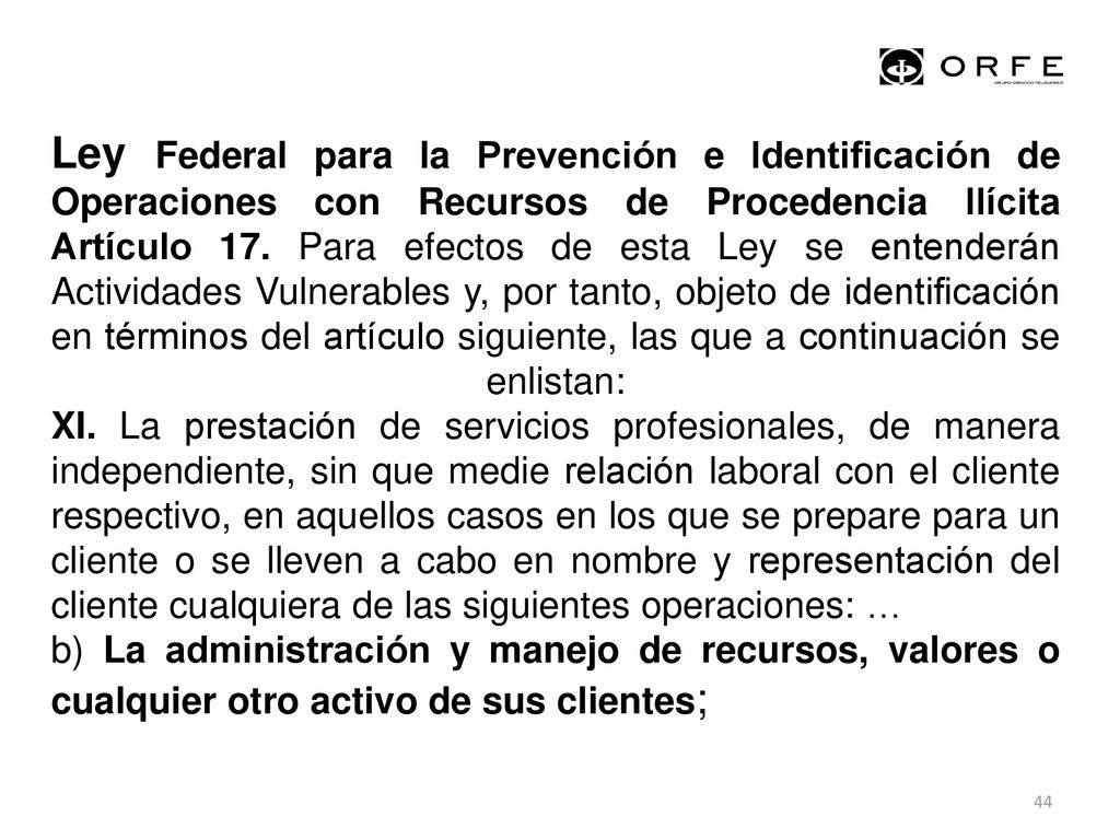 Ley Federal para la Prevención e Identificación de Operaciones con Recursos de Procedencia Ilícita Artículo 17. Para efectos de esta Ley se entenderán Actividades Vulnerables y, por tanto, objeto de identificación en términos del artículo siguiente, las que a continuación se enlistan: XI. La prestación de servicios profesionales, de manera independiente, sin que medie relación laboral con el cliente respectivo, en aquellos casos en los que se prepare para un cliente o se lleven a cabo en nombre y representación del cliente cualquiera de las siguientes operaciones: …