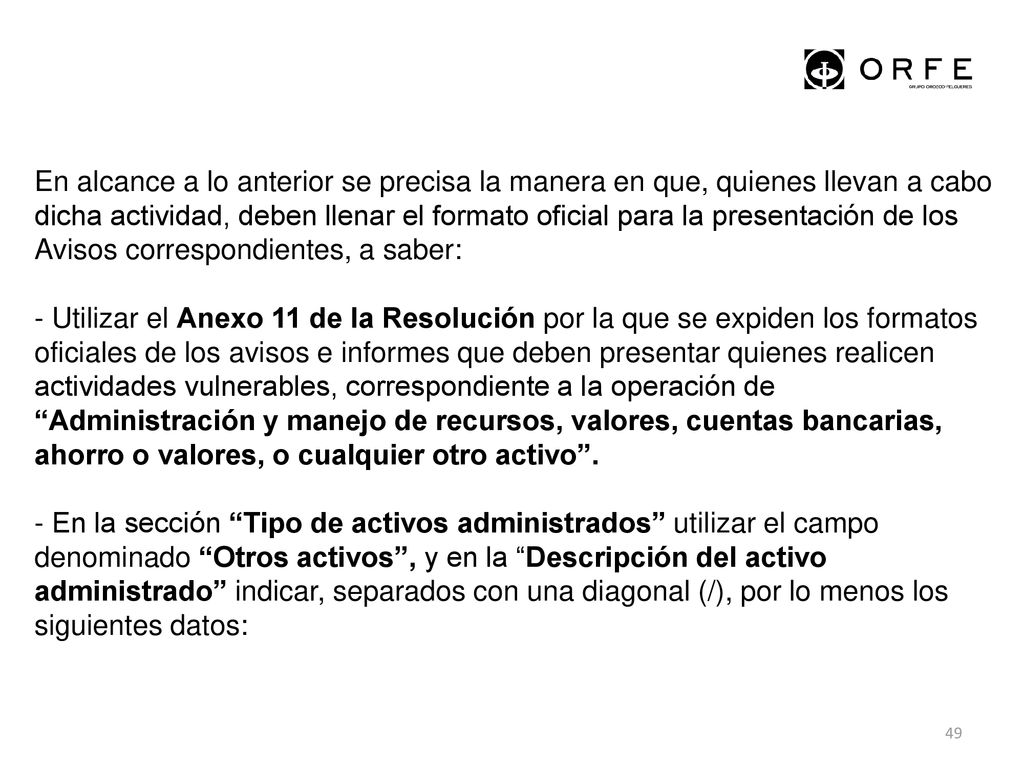 En alcance a lo anterior se precisa la manera en que, quienes llevan a cabo dicha actividad, deben llenar el formato oficial para la presentación de los Avisos correspondientes, a saber: - Utilizar el Anexo 11 de la Resolución por la que se expiden los formatos oficiales de los avisos e informes que deben presentar quienes realicen actividades vulnerables, correspondiente a la operación de Administración y manejo de recursos, valores, cuentas bancarias, ahorro o valores, o cualquier otro activo . - En la sección Tipo de activos administrados utilizar el campo denominado Otros activos , y en la Descripción del activo administrado indicar, separados con una diagonal (/), por lo menos los siguientes datos: