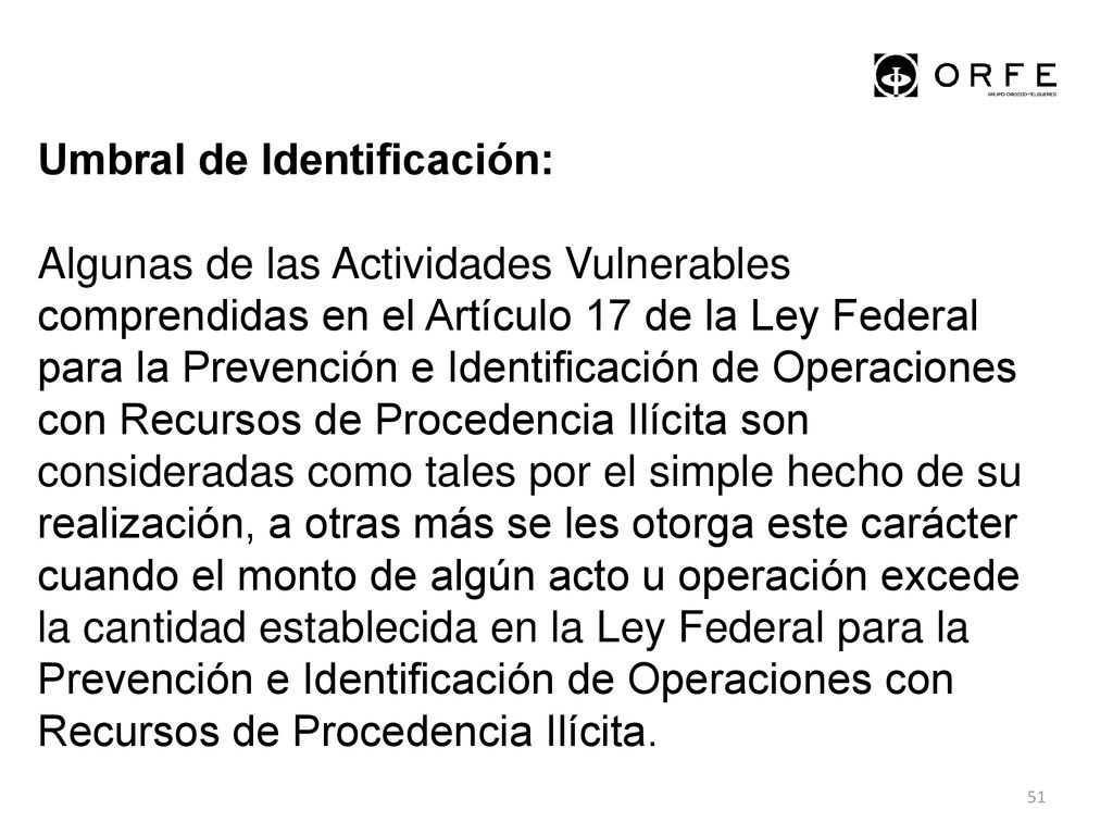 Umbral de Identificación: Algunas de las Actividades Vulnerables comprendidas en el Artículo 17 de la Ley Federal para la Prevención e Identificación de Operaciones con Recursos de Procedencia Ilícita son consideradas como tales por el simple hecho de su realización, a otras más se les otorga este carácter cuando el monto de algún acto u operación excede la cantidad establecida en la Ley Federal para la Prevención e Identificación de Operaciones con Recursos de Procedencia Ilícita.