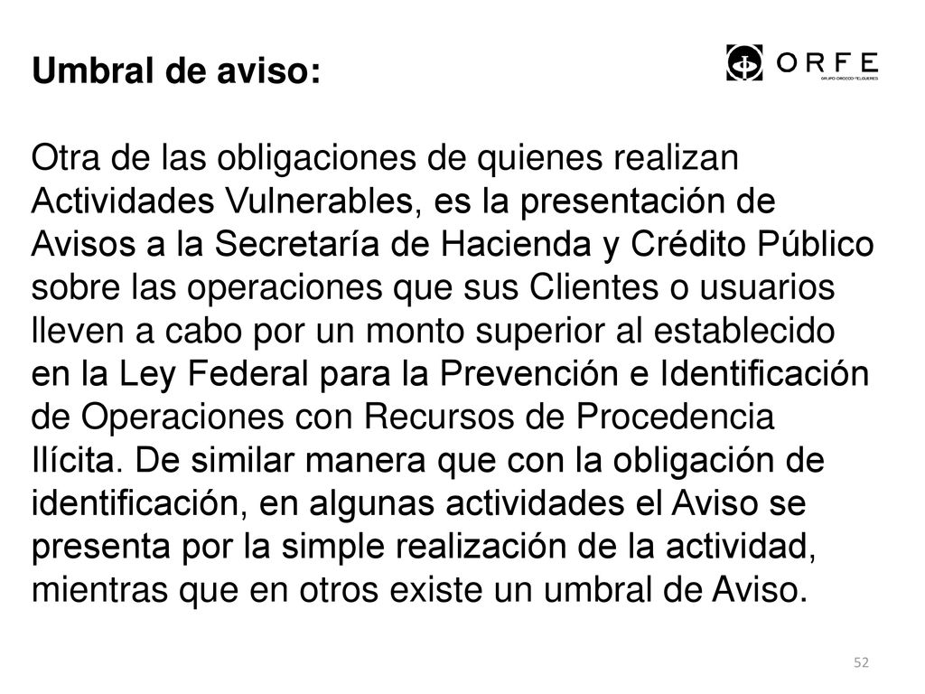 Umbral de aviso: Otra de las obligaciones de quienes realizan Actividades Vulnerables, es la presentación de Avisos a la Secretaría de Hacienda y Crédito Público sobre las operaciones que sus Clientes o usuarios lleven a cabo por un monto superior al establecido en la Ley Federal para la Prevención e Identificación de Operaciones con Recursos de Procedencia Ilícita.