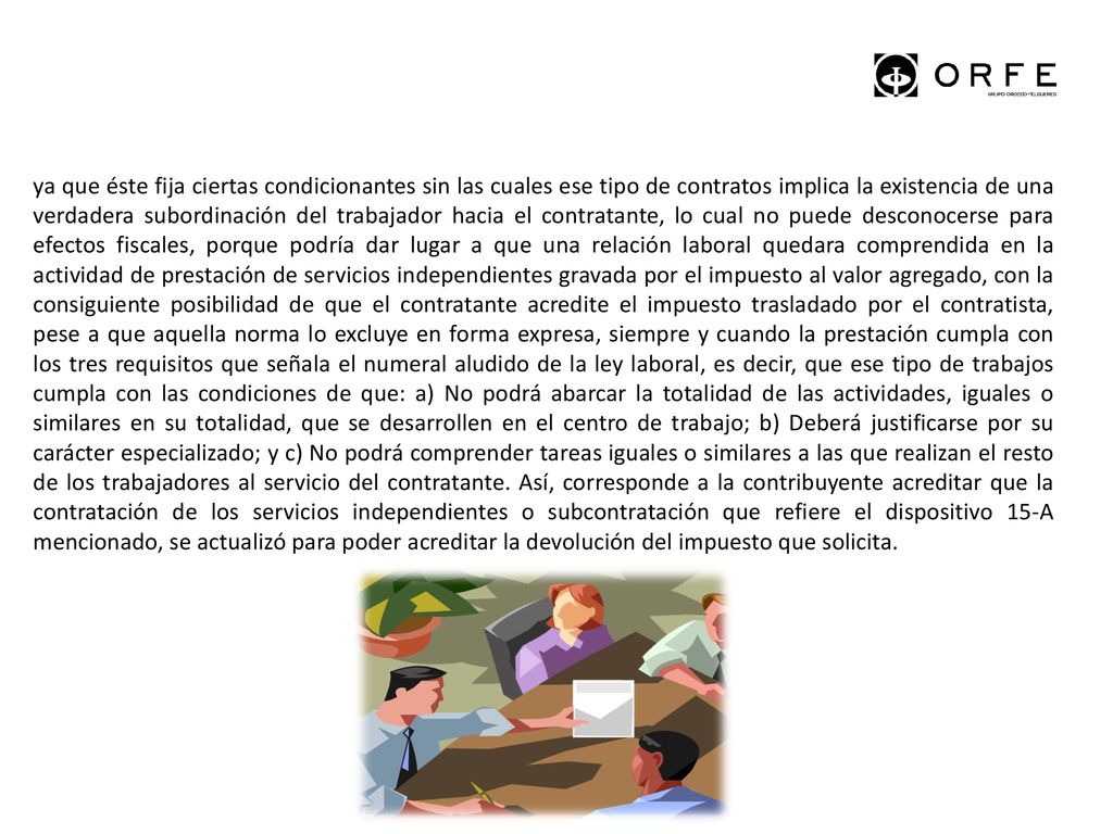 ya que éste fija ciertas condicionantes sin las cuales ese tipo de contratos implica la existencia de una verdadera subordinación del trabajador hacia el contratante, lo cual no puede desconocerse para efectos fiscales, porque podría dar lugar a que una relación laboral quedara comprendida en la actividad de prestación de servicios independientes gravada por el impuesto al valor agregado, con la consiguiente posibilidad de que el contratante acredite el impuesto trasladado por el contratista, pese a que aquella norma lo excluye en forma expresa, siempre y cuando la prestación cumpla con los tres requisitos que señala el numeral aludido de la ley laboral, es decir, que ese tipo de trabajos cumpla con las condiciones de que: a) No podrá abarcar la totalidad de las actividades, iguales o similares en su totalidad, que se desarrollen en el centro de trabajo; b) Deberá justificarse por su carácter especializado; y c) No podrá comprender tareas iguales o similares a las que realizan el resto de los trabajadores al servicio del contratante. Así, corresponde a la contribuyente acreditar que la contratación de los servicios independientes o subcontratación que refiere el dispositivo 15-A mencionado, se actualizó para poder acreditar la devolución del impuesto que solicita.