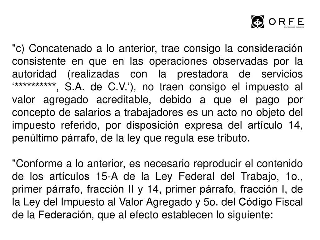 c) Concatenado a lo anterior, trae consigo la consideración consistente en que en las operaciones observadas por la autoridad (realizadas con la prestadora de servicios ‘**********, S.A. de C.V.’), no traen consigo el impuesto al valor agregado acreditable, debido a que el pago por concepto de salarios a trabajadores es un acto no objeto del impuesto referido, por disposición expresa del artículo 14, penúltimo párrafo, de la ley que regula ese tributo.