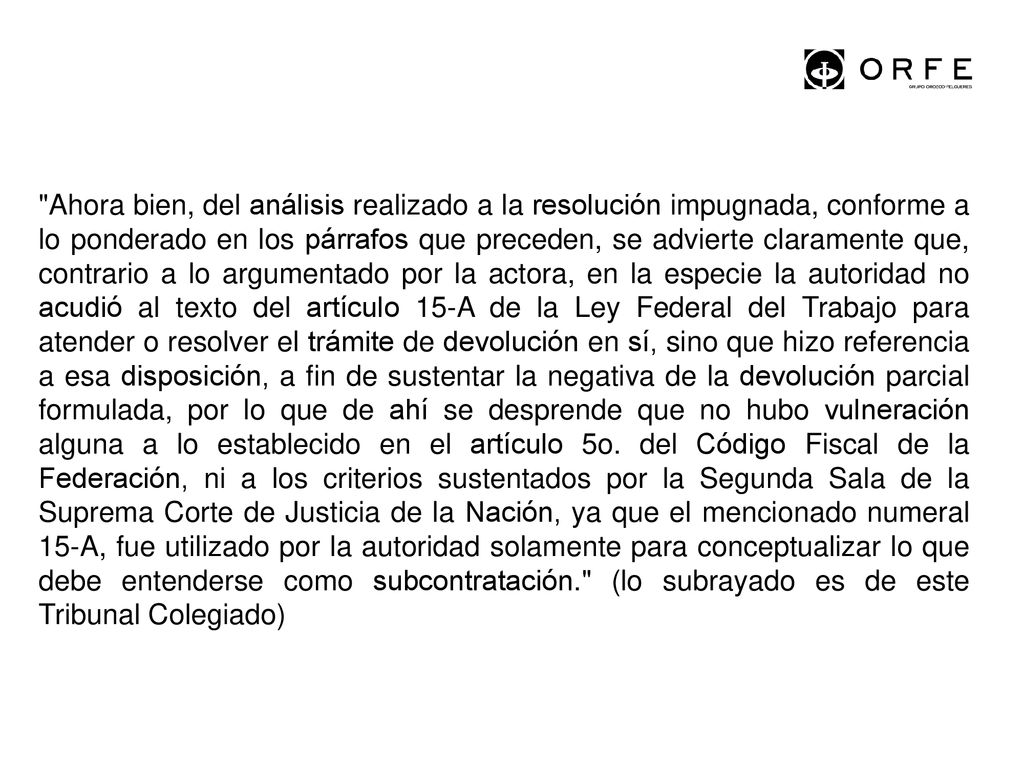 Ahora bien, del análisis realizado a la resolución impugnada, conforme a lo ponderado en los párrafos que preceden, se advierte claramente que, contrario a lo argumentado por la actora, en la especie la autoridad no acudió al texto del artículo 15-A de la Ley Federal del Trabajo para atender o resolver el trámite de devolución en sí, sino que hizo referencia a esa disposición, a fin de sustentar la negativa de la devolución parcial formulada, por lo que de ahí se desprende que no hubo vulneración alguna a lo establecido en el artículo 5o.