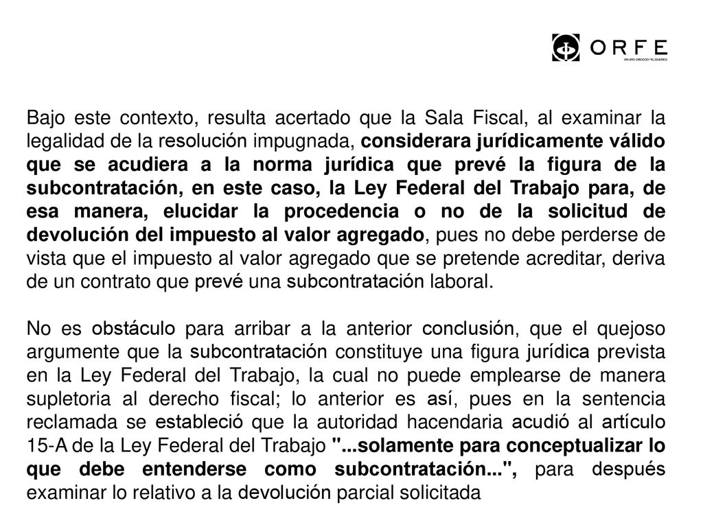 Bajo este contexto, resulta acertado que la Sala Fiscal, al examinar la legalidad de la resolución impugnada, considerara jurídicamente válido que se acudiera a la norma jurídica que prevé la figura de la subcontratación, en este caso, la Ley Federal del Trabajo para, de esa manera, elucidar la procedencia o no de la solicitud de devolución del impuesto al valor agregado, pues no debe perderse de vista que el impuesto al valor agregado que se pretende acreditar, deriva de un contrato que prevé una subcontratación laboral.