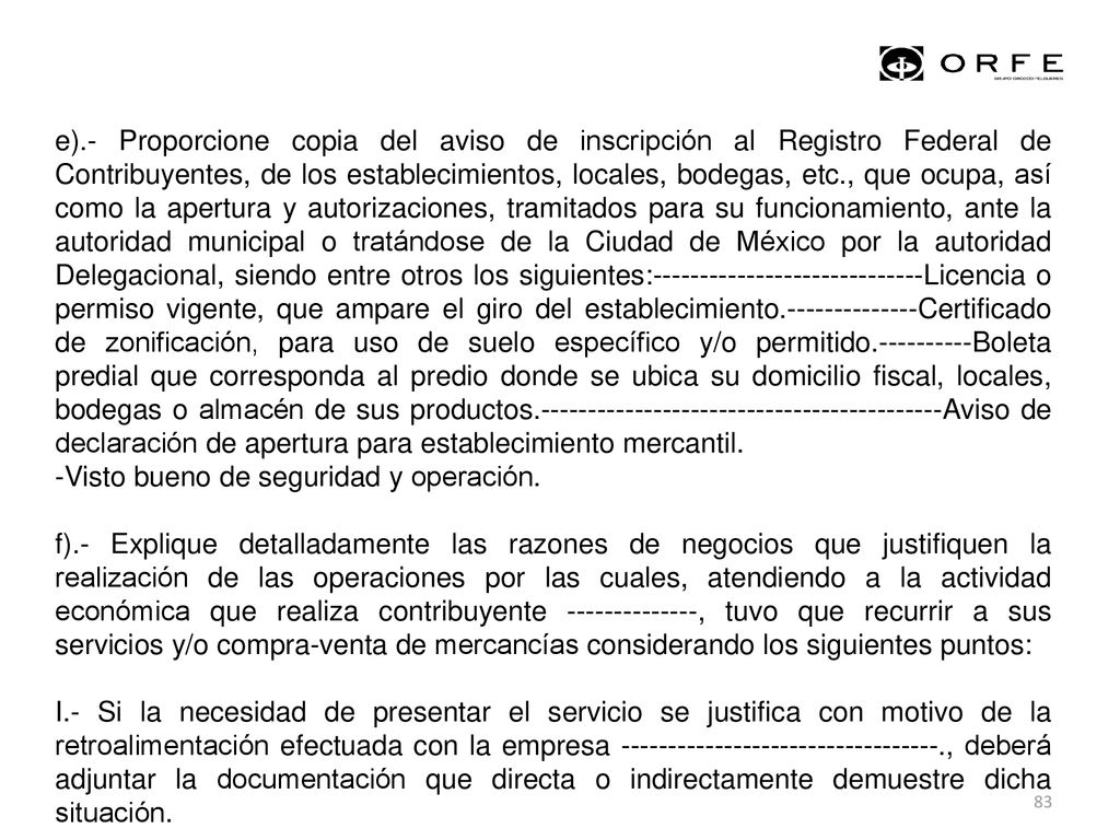 e).- Proporcione copia del aviso de inscripción al Registro Federal de Contribuyentes, de los establecimientos, locales, bodegas, etc., que ocupa, así como la apertura y autorizaciones, tramitados para su funcionamiento, ante la autoridad municipal o tratándose de la Ciudad de México por la autoridad Delegacional, siendo entre otros los siguientes: Licencia o permiso vigente, que ampare el giro del establecimiento Certificado de zonificación, para uso de suelo específico y/o permitido Boleta predial que corresponda al predio donde se ubica su domicilio fiscal, locales, bodegas o almacén de sus productos Aviso de declaración de apertura para establecimiento mercantil.